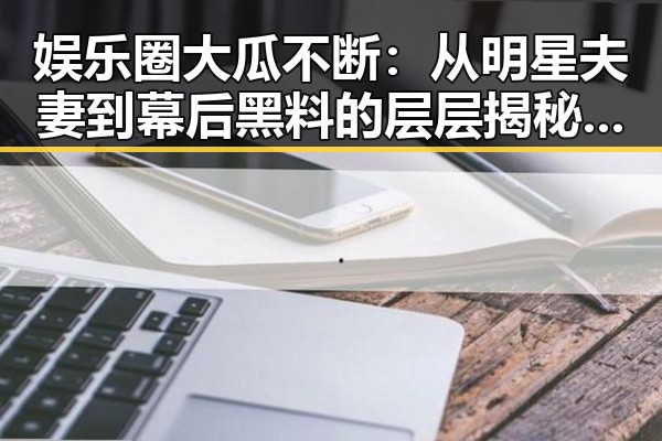娱乐圈大瓜不断：从明星夫妻到幕后黑料的层层揭秘，反差下的真实面孔